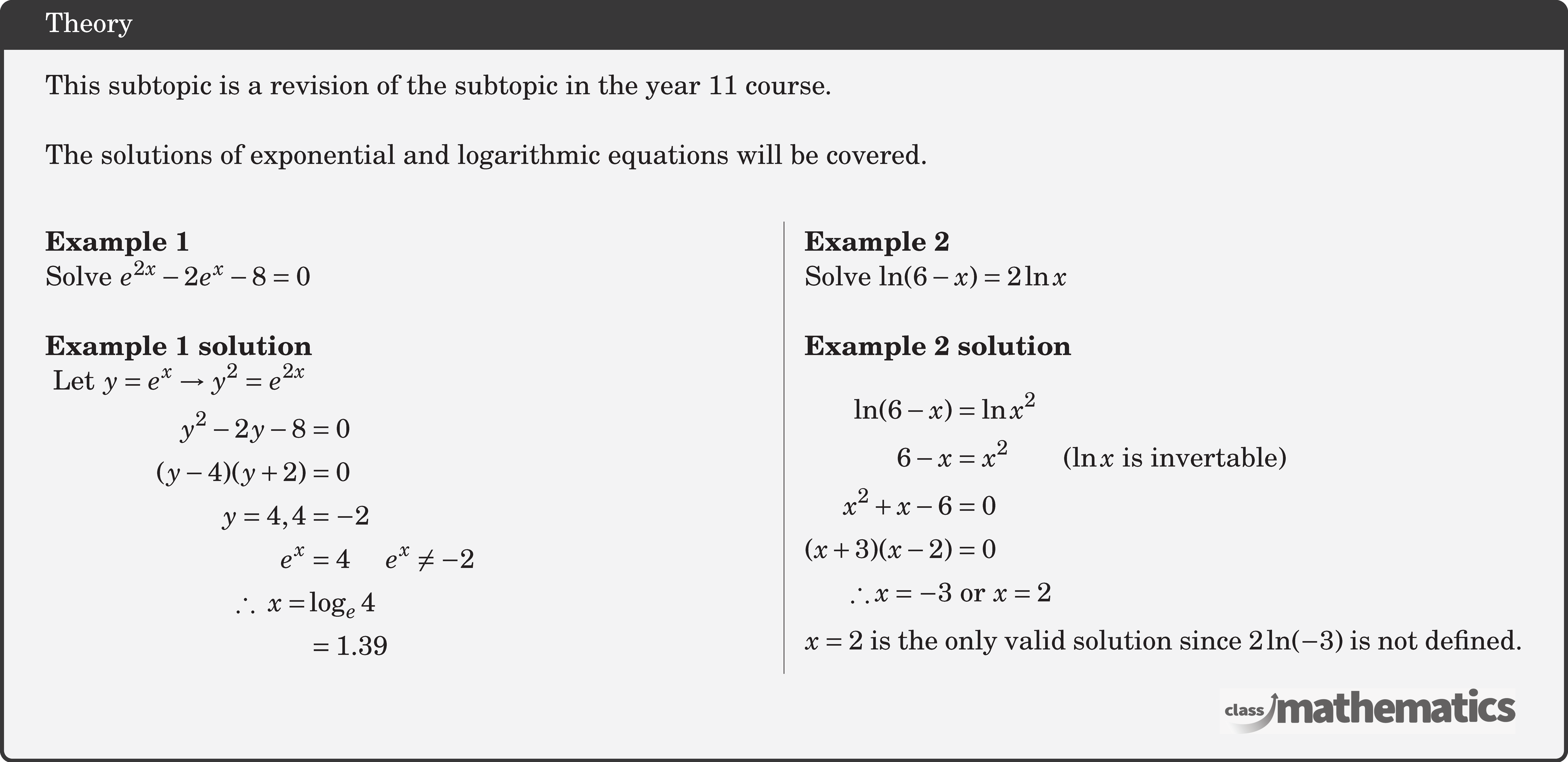 This subtopic is a revision of the subtopic in the year 11 course. \\ The solutions of exponential and logarithmic equations will be covered.\\ \begin{multicols}{2} \textbf{Example 1}\\ %10643 Solve \({e^{2x}} - 2{e^x} - 8 = 0\)\\ \textbf{Example 1 solution}\\ $\begin{aligned}\text { Let } y=e^{x} \rightarrow y^{2}=e^{2 x} \\ y^{2}-2 y-8&=0 \\ (y-4)(y+2)&=0 \\ y=4,4&=-2 \\ e^{x}&=4\quad e^{x} \neq-2 \\ \therefore\ x=& \log _{e} 4 \\ & =1.39 \end{aligned}$\\ \columnbreak \textbf{Example 2}\\ %7 (30976) Solve \(\ln(6 - x) = 2\ln x\)\\ \textbf{Example 2 solution}\\ $\begin{aligned} \ln(6 - x) &= \ln x^2\\ 6-x &= x^2 \qquad (\ln x \text{ is invertable})\\ x^2 + x - 6 &= 0\\(x + 3)(x - 2) &= 0\\ \therefore x = -3 &\text{ or } x = 2 \end{aligned}$\\ \(x = 2\) is the only valid solution since \(2\ln(-3)\) is not defined. \end{multicols}