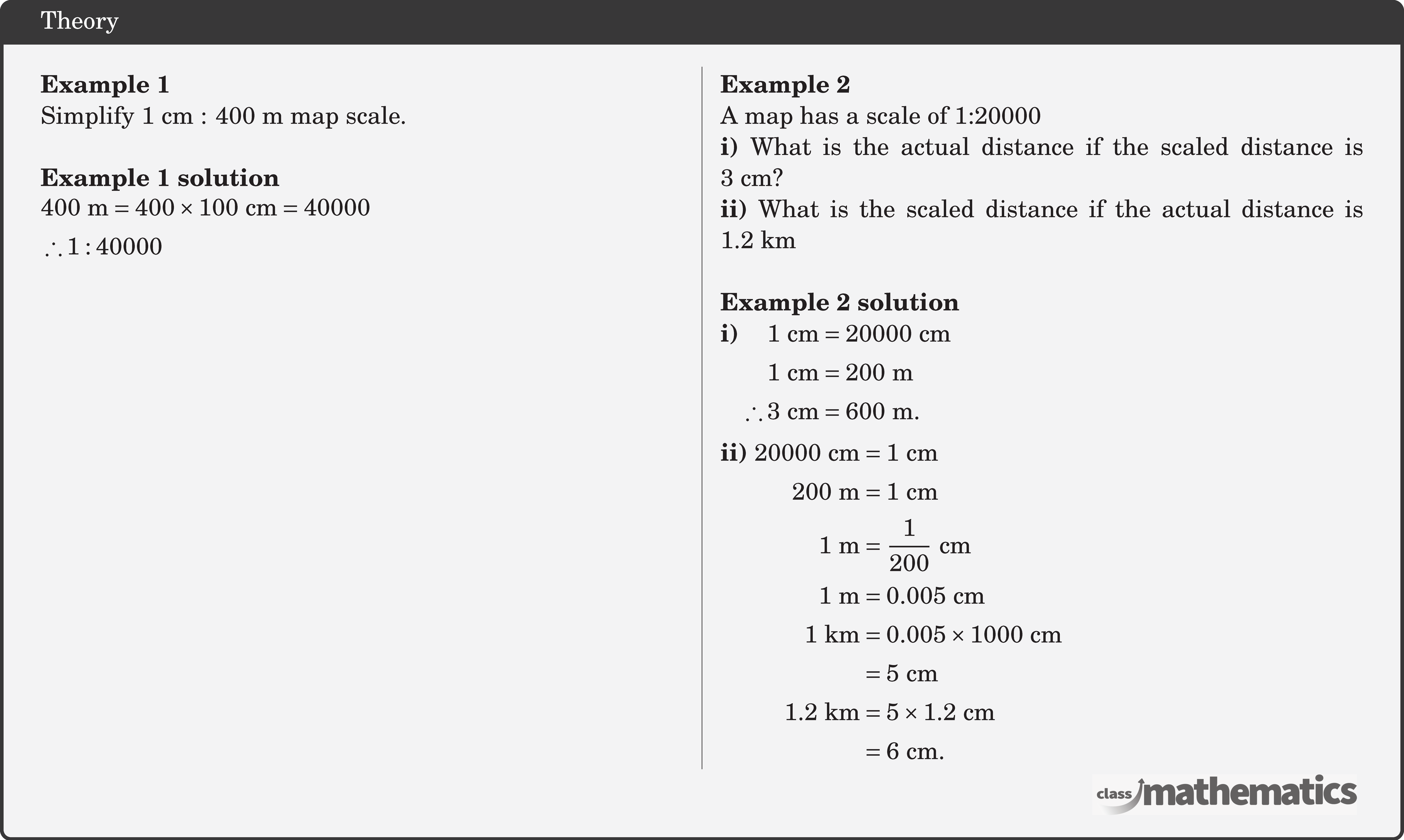 \begin{multicols}{2}  \textbf{Example 1}\\ Simplify \(1 \text{~cm}\) : \(400 \text{~m}\) map scale.\\  \textbf{Example 1 solution}\\ \(\begin{aligned} & 400 \text{~m}=400 \times 100 \text{~cm}=40000 \\ & \therefore 1: 40000 \end{aligned}\)  \columnbreak \textbf{Example 2}\\ A map has a scale of 1:20000\\ \textbf{i)} What is the actual distance if the scaled distance is \(3 \text{~cm}\)?\\ \textbf{ii)} What is the scaled distance if the actual distance is \(1.2 \text{~km}\)\\  \textbf{Example 2 solution}\\ \textbf{i)} \(\begin{aligned}[t] 1 \text{~cm} & =20000 \text{~cm} \\ 1 \text{~cm} & =200 \text{~m} \\ \therefore 3 \text{~cm} & =600 \text{~m} . \end{aligned}\)\\[3pt] \textbf{ii)} \(\begin{aligned}[t] 20000 \text{~cm} & =1 \text{~cm} \\ 200 \text{~m} & =1 \text{~cm} \\ 1 \text{~m} & =\frac{1}{200} \text{~cm} \\ 1 \text{~m} & =0.005 \text{~cm} \\ 1 \text{~km} & =0.005 \times 1000 \text{~cm} \\ & =5 \text{~cm} \\ 1.2 \text{~km} & =5 \times 1.2 \text{~cm} \\ & =6 \text{~cm} . \end{aligned}\) \end{multicols}